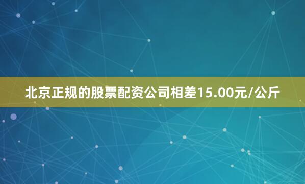 北京正规的股票配资公司相差15.00元/公斤